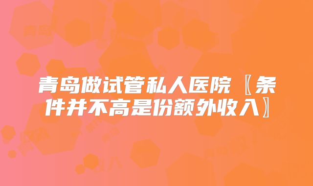 青岛做试管私人医院〖条件并不高是份额外收入〗