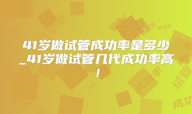 41岁做试管成功率是多少_41岁做试管几代成功率高!