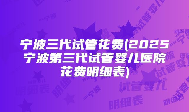 宁波三代试管花费(2025宁波第三代试管婴儿医院花费明细表)