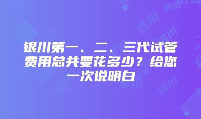 银川第一、二、三代试管费用总共要花多少?给您一次说明白