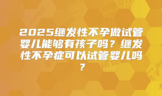 2025继发性不孕做试管婴儿能够有孩子吗?继发性不孕症可以试管婴儿吗?