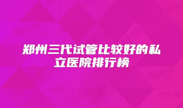 郑州三代试管比较好的私立医院排行榜