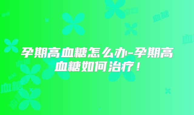 孕期高血糖怎么办-孕期高血糖如何治疗!
