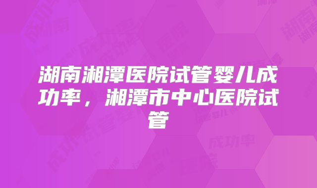湖南湘潭医院试管婴儿成功率，湘潭市中心医院试管