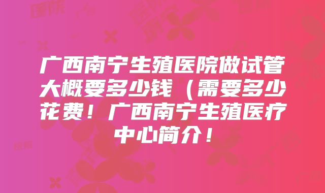 广西南宁生殖医院做试管大概要多少钱（需要多少花费！广西南宁生殖医疗中心简介！