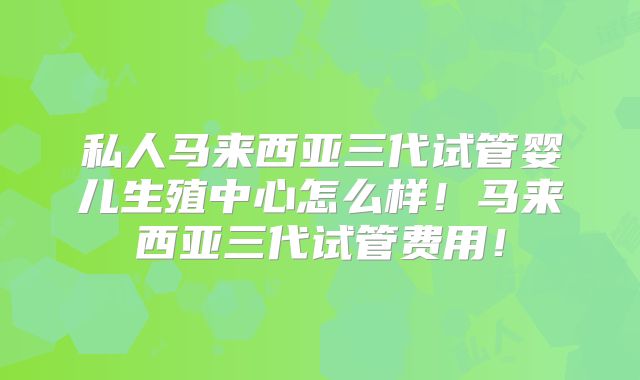 私人马来西亚三代试管婴儿生殖中心怎么样!马来西亚三代试管费用!