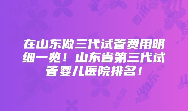 在山东做三代试管费用明细一览！山东省第三代试管婴儿医院排名！