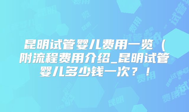 昆明试管婴儿费用一览(附流程费用介绍_昆明试管婴儿多少钱一次?!