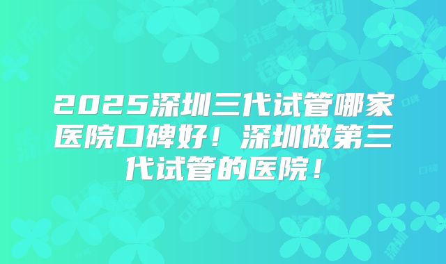 2025深圳三代试管哪家医院口碑好！深圳做第三代试管的医院！