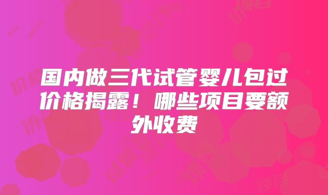 国内做三代试管婴儿包过价格揭露!哪些项目要额外收费