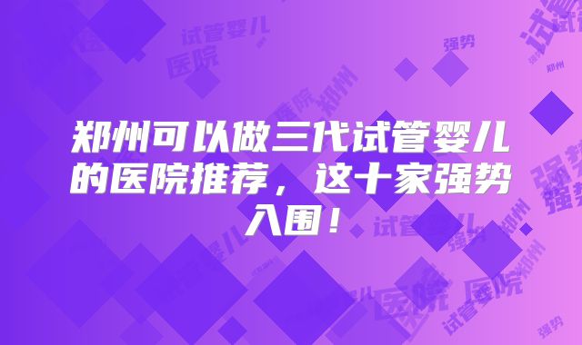 郑州可以做三代试管婴儿的医院推荐，这十家强势入围！