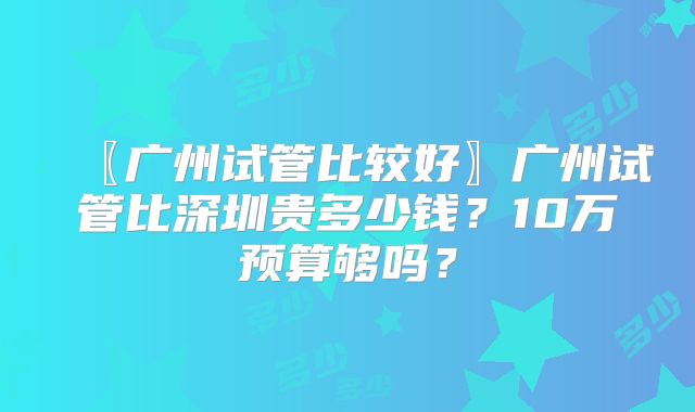 〖广州试管比较好〗广州试管比深圳贵多少钱?10万预算够吗?