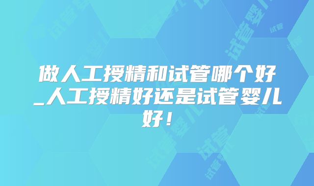 做人工授精和试管哪个好_人工授精好还是试管婴儿好！
