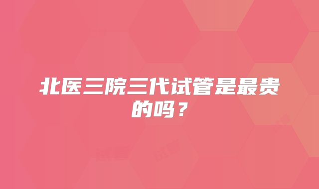北医三院三代试管是最贵的吗?