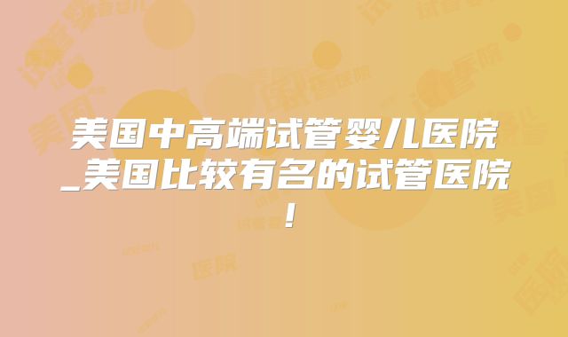 美国中高端试管婴儿医院_美国比较有名的试管医院！