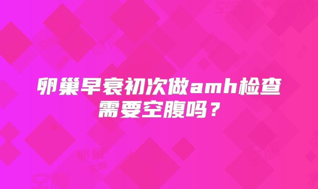 卵巢早衰初次做amh检查需要空腹吗?