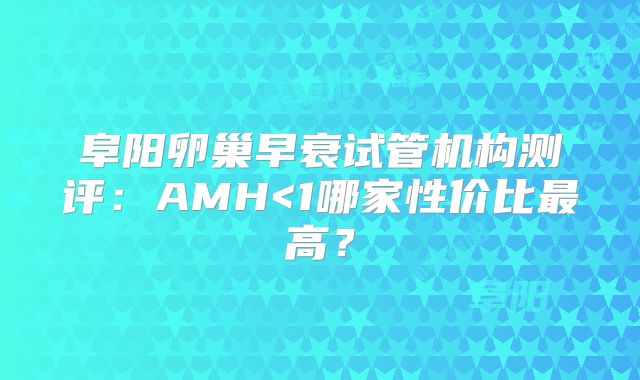 阜阳卵巢早衰试管机构测评:AMH<1哪家性价比最高?