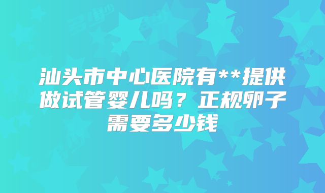 汕头市中心医院有**提供做试管婴儿吗？正规卵子需要多少钱