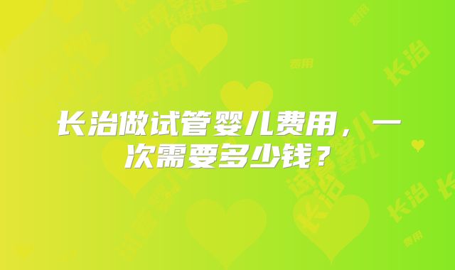 长治做试管婴儿费用，一次需要多少钱？