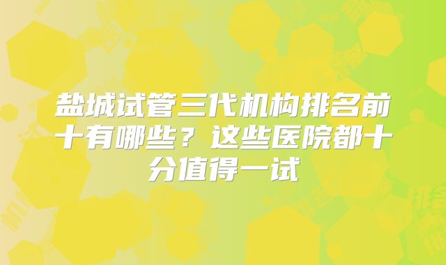 盐城试管三代机构排名前十有哪些？这些医院都十分值得一试