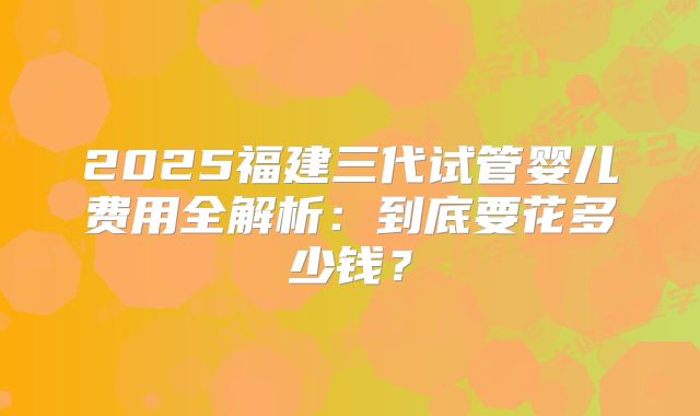 2025福建三代试管婴儿费用全解析：到底要花多少钱？