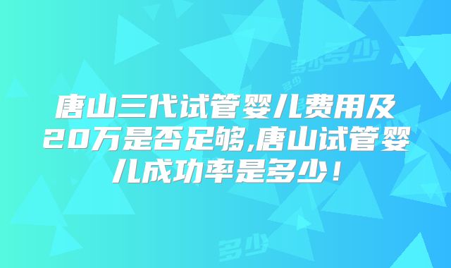 唐山三代试管婴儿费用及20万是否足够,唐山试管婴儿成功率是多少！