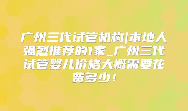 广州三代试管机构|本地人强烈推荐的1家_广州三代试管婴儿价格大概需要花费多少！