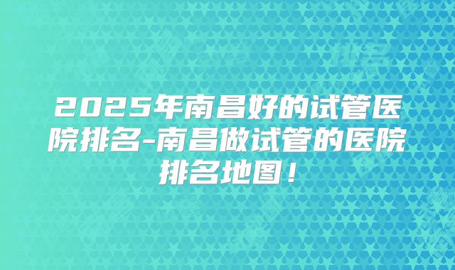 2025年南昌好的试管医院排名-南昌做试管的医院排名地图！