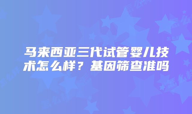 马来西亚三代试管婴儿技术怎么样？基因筛查准吗