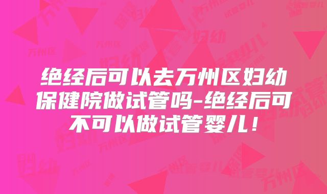 绝经后可以去万州区妇幼保健院做试管吗-绝经后可不可以做试管婴儿!