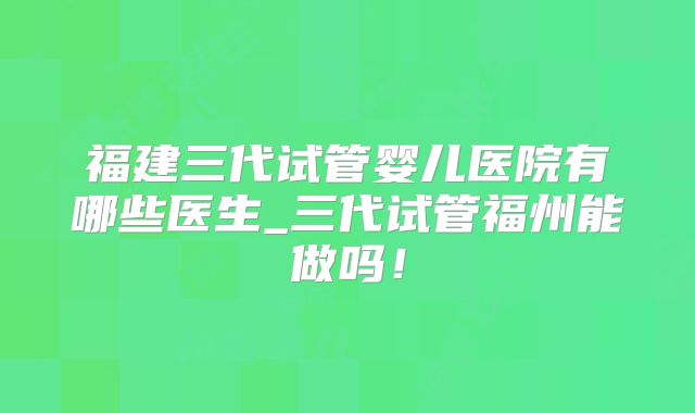福建三代试管婴儿医院有哪些医生_三代试管福州能做吗！