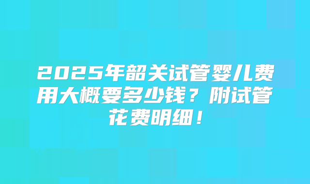 2025年韶关试管婴儿费用大概要多少钱?附试管花费明细!
