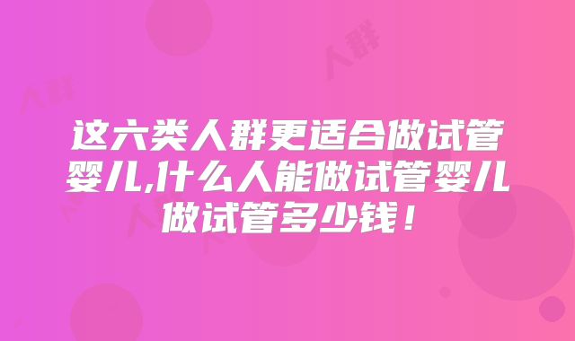 这六类人群更适合做试管婴儿,什么人能做试管婴儿做试管多少钱！