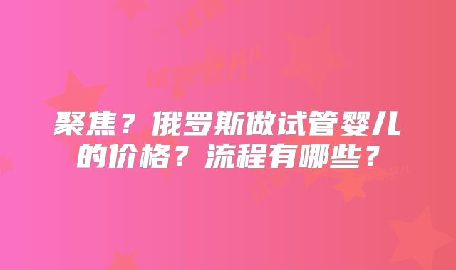 聚焦？俄罗斯做试管婴儿的价格？流程有哪些？