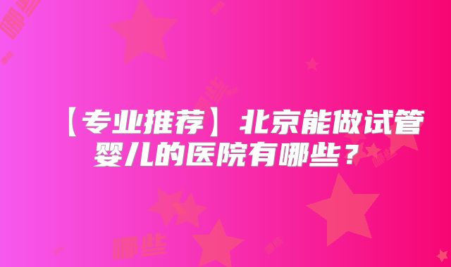 【专业推荐】北京能做试管婴儿的医院有哪些？