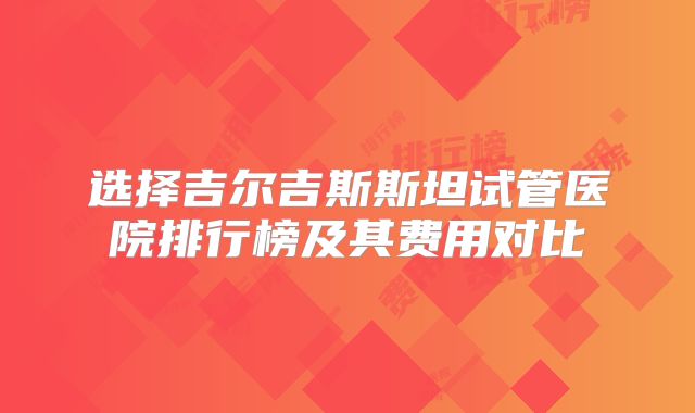 选择吉尔吉斯斯坦试管医院排行榜及其费用对比