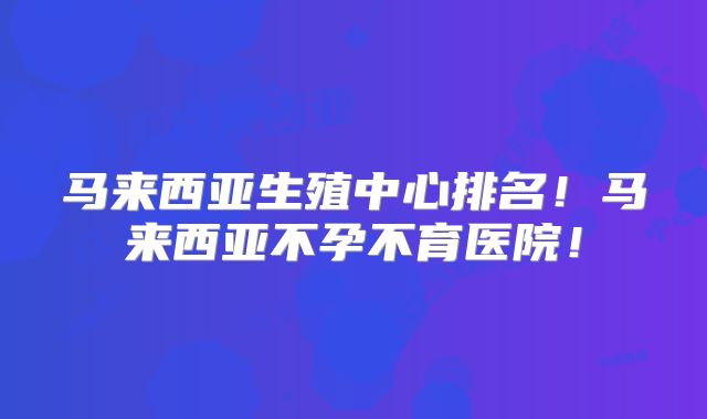 马来西亚生殖中心排名!马来西亚不孕不育医院!