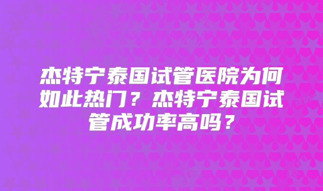 杰特宁泰国试管医院为何如此热门？杰特宁泰国试管成功率高吗？
