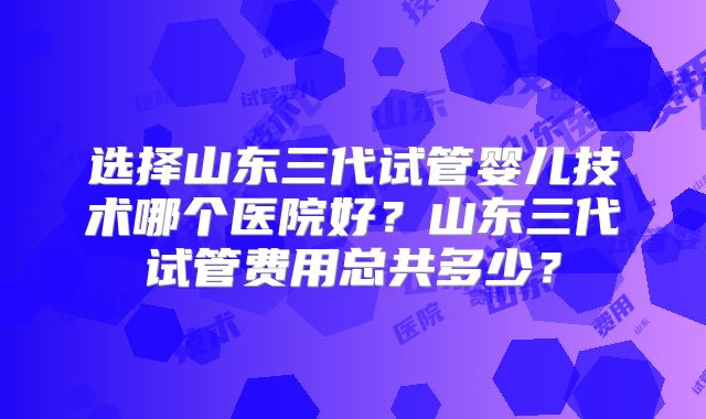 选择山东三代试管婴儿技术哪个医院好？山东三代试管费用总共多少？