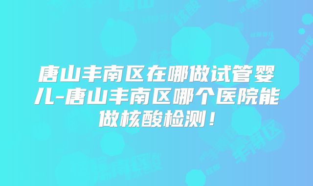 唐山丰南区在哪做试管婴儿-唐山丰南区哪个医院能做核酸检测！