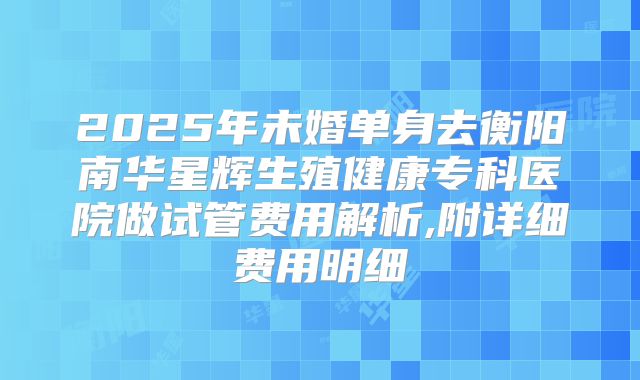 2025年未婚单身去衡阳南华星辉生殖健康专科医院做试管费用解析,附详细费用明细