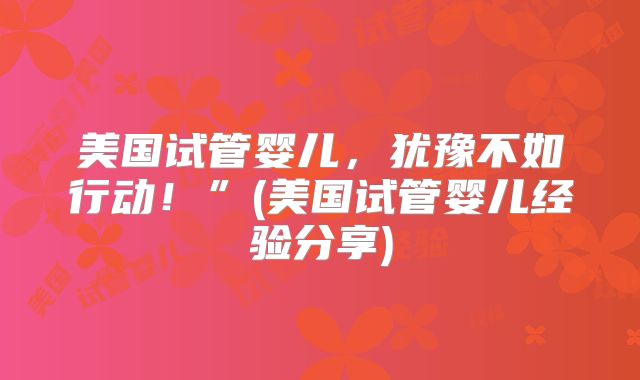 美国试管婴儿，犹豫不如行动！”(美国试管婴儿经验分享)