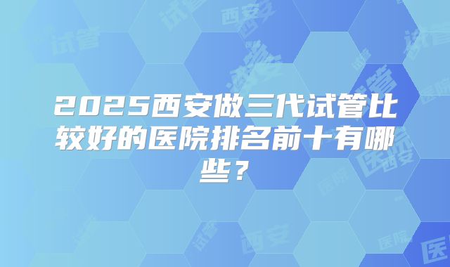 2025西安做三代试管比较好的医院排名前十有哪些？