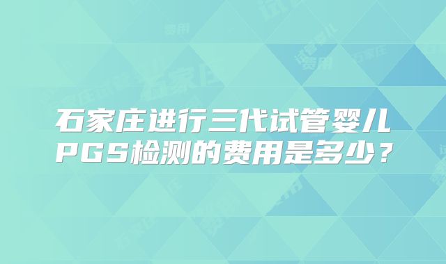 石家庄进行三代试管婴儿PGS检测的费用是多少?