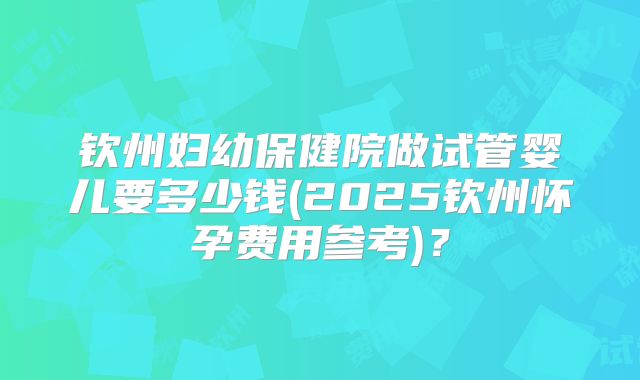 钦州妇幼保健院做试管婴儿要多少钱(2025钦州怀孕费用参考)?