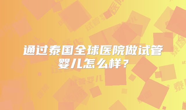 通过泰国全球医院做试管婴儿怎么样?