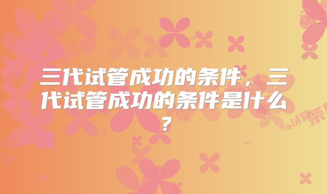 三代试管成功的条件，三代试管成功的条件是什么？