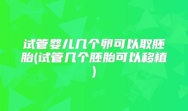 试管婴儿几个卵可以取胚胎(试管几个胚胎可以移植)