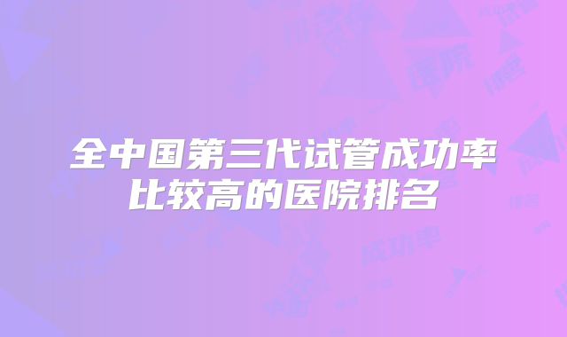 全中国第三代试管成功率比较高的医院排名