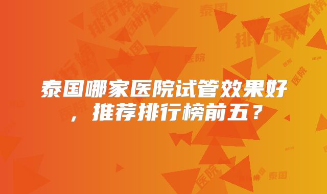 泰国哪家医院试管效果好，推荐排行榜前五？